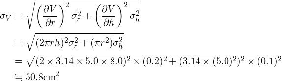 \begin{align*} \sigma_V &= \sqrt{\left(\frac{\partial V}{\partial r}\right)^2 \sigma_r ^2 + \left(\frac{\partial V}{\partial h}\right)^2 \sigma_h ^2}\\ &=\sqrt{(2 \pi r h)^2 \sigma_r ^2 + (\pi r^2) \sigma_h ^2}\\ &=\sqrt{(2\times3.14\times5.0\times8.0)^2 \times (0.2)^2 + (3.14\times (5.0)^2)^2 \times (0.1)^2 }\\ &\fallingdotseq50.8 \text{cm}^2 \end{align*}